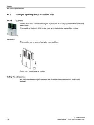 Slaves
8.4 Input/output modules
AS-Interface system
260 System Manual, 11/2008, 3RK2703-3BB02-1AA1
8.4.9 Flat digital input/output module - cabinet IP20
8.4.9.1 Overview
The flat module for cabinets with degree of protection IP20 is equipped with four inputs and
four outputs.
The module is fitted with LEDs on the front, which indicate the status of the module.
Installation
The modules can be secured using the integrated lugs.
Figure 8-35 Installing the flat modules
Setting the AS-i address
An integrated addressing socket allows the module to be addressed once it has been
installed.
 