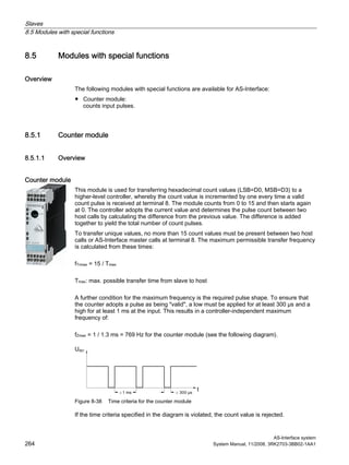 Slaves
8.5 Modules with special functions
AS-Interface system
264 System Manual, 11/2008, 3RK2703-3BB02-1AA1
8.5 Modules with special functions
Overview
The following modules with special functions are available for AS-Interface:
● Counter module:
counts input pulses.
8.5.1 Counter module
8.5.1.1 Overview
Counter module
This module is used for transferring hexadecimal count values (LSB=D0, MSB=D3) to a
higher-level controller, whereby the count value is incremented by one every time a valid
count pulse is received at terminal 8. The module counts from 0 to 15 and then starts again
at 0. The controller adopts the current value and determines the pulse count between two
host calls by calculating the difference from the previous value. The difference is added
together to yield the total number of count pulses.
To transfer unique values, no more than 15 count values must be present between two host
calls or AS-Interface master calls at terminal 8. The maximum permissible transfer frequency
is calculated from these times:
fTrmax = 15 / Tmax
Tmax: max. possible transfer time from slave to host
A further condition for the maximum frequency is the required pulse shape. To ensure that
the counter adopts a pulse as being "valid", a low must be applied for at least 300 µs and a
high for at least 1 ms at the input. This results in a controller-independent maximum
frequency of:
fZmax = 1 / 1.3 ms = 769 Hz for the counter module (see the following diagram).
Figure 8-38 Time criteria for the counter module
If the time criteria specified in the diagram is violated, the count value is rejected.
 