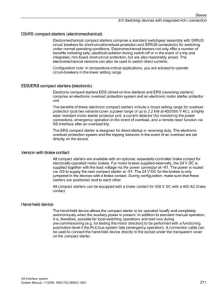 Slaves
8.6 Switching devices with integrated AS-i connection
AS-Interface system
System Manual, 11/2008, 3RK2703-3BB02-1AA1 271
DS/RS compact starters (electromechanical)
Electromechanical compact starters comprise a standard switchgear assembly with SIRIUS
circuit breakers for short-circuit/overload protection and SIRIUS contactor(s) for switching
under normal operating conditions. Electromechancal starters not only offer a number of
benefits including safe, electrical isolation during switch-off or in the event of a trip and
integrated, non-fused short-circuit protection, but are also reasonably priced. The
electromechanical versions can also be used to switch direct currents.
Configuration note: in temperature-critical applications, you are advised to operate
circuit-breakers in the lower setting range.
EDS/ERS compact starters (electronic)
Electronic compact starters EDS (direct-on-line starters) and ERS (reversing starters)
comprise an electronic overload protection system and an electronic motor starter protector
unit.
The benefits of these electronic compact starters include a broad setting range for overload
protection (just two variants cover a power range of up to 2.2 kW at 400/500 V AC), a highly
wear resistant motor starter protector unit, a current detector (for monitoring the power
connectors), emergency operation in the event of overload, and a remote reset function via
AS-Interface after an overload trip.
The ERS compact starter is designed for direct startup in reversing duty. The electronic
overload protection system and the tripping behavior in the event of an overload are set
directly on the device.
Version with brake contact
All compact starters are available with an optional, separately-controlled brake contact for
electrically-operated motor brakes. For motor brakes supplied externally, the 24 V DC is
supplied together with the load voltage via the power connector at -X1. The power is routed
via -X3 to supply the next compact starter at -X1. The 24 V DC for the brakes is only
jumpered in the devices with a brake contact. During configuration, make sure that these
starters are positioned next to each other.
All compact starters can be equipped with a brake contact for 500 V DC with a 400 AC brake
contact.
Hand-held device
The hand-held device allows the compact starter to be operated locally and completely
autonomously when the auxiliary power is present. In addition to standard manual operation,
it is, therefore, possible for local switching operations and test runs during
pre-commissioning (e.g. for testing the motor direction) to be performed with a functioning
automation level if the PLC/bus system fails (emergency operation). A connection cable can
be used to connect the hand-held device directly to the socket under the transparent cover
on the compact starter.
 