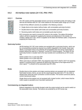 Slaves
8.6 Switching devices with integrated AS-i connection
AS-Interface system
System Manual, 11/2008, 3RK2703-3BB02-1AA1 281
8.6.2 AS-Interface motor starters (24 V DC, IP65 / IP67)
8.6.2.1 Overview
24 V DC motors and the associated sensors can be be connected quickly and easily on site
with the AS-Interface K60 24 V DC motor starters for the lowest power range up to 70 watt.
A total of three different variants are available in the following versions:
● Single direct-on-line starter (without brake, with connectable quick-stop function)
● Double direct-on-line starter (with brake and connectable quick-stop function)
● Reversing starter (with brake and connectable quick-stop function)
M12 connectors are used to connect DC motors to the module. The yellow AS-Interface
cable is all that is required for supplying the sensors and electronics in the module. An
auxiliary voltage (24 V DC), which is supplied via the black AS-Interface cable, is required for
supplying the outputs only.
Quick-stop function
All AS-Interface 24 V DC motor starters are equipped with a quick-stop function, which can
be connected/disconnected as required via a switch integrated in the module. Quick stop
allows a connected motor to be switched off immediately when the sensor signal (high) is
present without the need for a "diversion" via the PLC control program. The switch for the
quick-stop function is located next to the input sockets and is protected by an M12 screw
cap.
Switch position 0 to 3: quick stop OFF
Switch position 4 to 9: quick stop ON
When quick stop is activated ("ON"), the assigned output OUT1 (OUT2; OUT1 for reversing
starters in reversing duty) is switched off without the intervention of the higher-level PLC
when signal "1" is present at the associated input IN1 (IN3).
Brake
Double direct-on-line starters and single reversing starters are equipped with an integrated,
fixed brake function, that is, as soon as the output signal has been set to "0", the motor is
slowed down when the motor connection is short-circuited. This function cannot be used to
control mechanical brakes.
Single direct-on-line starters are not equipped with a brake function, which means that the
motor coasts to standstill once it has been switched off.
Commissioning via integrated buttons
Buttons integrated in the module (located under the output socket) can be used to switch on
the associated motor directly. The buttons are protected by an M12 screw cap.
 
