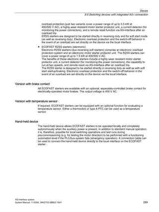 Slaves
8.6 Switching devices with integrated AS-i connection
AS-Interface system
System Manual, 11/2008, 3RK2703-3BB02-1AA1 289
overload protection (just two variants cover a power range of up to 5.5 kW at
400/500 V AC), a highly wear resistant motor starter protector unit, a current detector (for
monitoring the power connectors), and a remote reset function via AS-Interface after an
overload trip.
ERSS starters are designed to be started directly in reversing duty and for soft start mode
(as well as reversing duty). Electronic overload protection and the switch-off behavior in
the event of an overload are set directly on the device via the local interface.
● ECOFAST R2SS starters (electronic)
Electronic R2SS starters (duo reversing soft starters) comprise an electronic overload
protection system and an electronic motor starter protector unit. The R2SS starters can
cover a power range of up to 1.5 kW at 400/500 V AC.
The benefits of these electronic starters include a highly wear resistant motor starter
protector unit, a current detector (for monitoring the power connectors), the capability to
run at two speeds, and remote reset via AS-Interface after an overload trip.
The R2SS starter is designed to be started directly in reversing duty as well as with soft
start startup/braking. Electronic overload protection and the switch-off behavior in the
event of an overload are set directly on the device via the local interface.
Version with brake contact
All ECOFAST starters are available with an optional, separately-controlled brake contact for
electrically-operated motor brakes. The output voltage is 400 V AC.
Version with temperature sensor
If required, ECOFAST starters can be equipped with an optional function for evaluating a
temperature sensor. Either a thermoclick or type A PTC can be used as a temperature
sensor.
Hand-held device
The hand-held device allows ECOFAST starters to be operated locally and completely
autonomously when the auxiliary power is present. In addition to standard manual operation,
it is, therefore, possible for local switching operations and test runs during
pre-commissioning (e.g. for testing the motor direction) to be performed with a functioning
automation level if the PLC/bus system fails (emergency operation). A connection cable can
be used to connect the hand-held device directly to the local interface on the ECOFAST
starter.
 