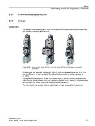 Slaves
8.6 Switching devices with integrated AS-i connection
AS-Interface system
System Manual, 11/2008, 3RK2703-3BB02-1AA1 299
8.6.4 AS-Interface load feeder modules
8.6.4.1 Overview
Load feeders
AS-Interface load feeders (3RA5) allow circuit-breaker/contactor combinations to be quickly
and easily connected to AS-Interface.
Figure 8-52 Direct-on-line starter 3RA51, reversing starter 3RA52, and fuseless load feeder
3RA5110
Direct-on-line and reversing starters with SIRIUS switching devices of size S00 up to 10 A
and size S0 up to 16 A are available. Complete feeders require an auxiliary voltage of
24 V DC.
A complete feeder comprises an AS-i load feeder module, a circuit breaker, one contactor
(direct-on-line starter) or two contactors (reversing starters), and a holder for busbar systems
(40 mm or 60 mm busbar clearance), including tested pre-wiring.
The components can also be ordered separately if wiring is provided by the customer.
 