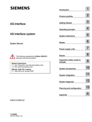 Introduction 1
Product portfolio 2
Getting Started 3
Operating principle 4
System extensions 5
Master 6
Power supply units 7
Slaves 8
Integrated safety systems:
ASIsafe 9
System accessories 10
System integration 11
System diagnosis 12
Planning and configuration 13
Appendix A
AS-Interface
AS-Interface system
System Manual
11/2008
3RK2703-3BB02-1AA1
A5E01216655-02
The following supplements (Edition 0 /2010)
belong to this documentation:
System Expansions
1.1 AS-i Power24V and data decoupling units
1.2 AS-i data decoupling units
ASIsafe: Safe AS-i outputs
2.1 Safe SlimLine module S45F
 