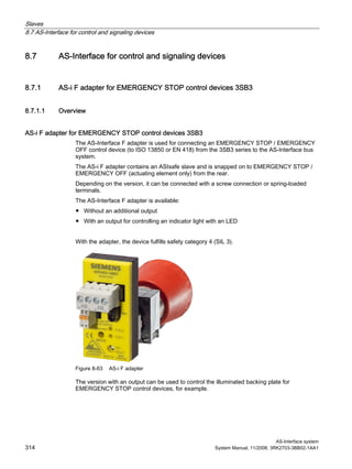 Slaves
8.7 AS-Interface for control and signaling devices
AS-Interface system
314 System Manual, 11/2008, 3RK2703-3BB02-1AA1
8.7 AS-Interface for control and signaling devices
8.7.1 AS-i F adapter for EMERGENCY STOP control devices 3SB3
8.7.1.1 Overview
AS-i F adapter for EMERGENCY STOP control devices 3SB3
The AS-Interface F adapter is used for connecting an EMERGENCY STOP / EMERGENCY
OFF control device (to ISO 13850 or EN 418) from the 3SB3 series to the AS-Interface bus
system.
The AS-i F adapter contains an ASIsafe slave and is snapped on to EMERGENCY STOP /
EMERGENCY OFF (actuating element only) from the rear.
Depending on the version, it can be connected with a screw connection or spring-loaded
terminals.
The AS-Interface F adapter is available:
● Without an additional output
● With an output for controlling an indicator light with an LED
With the adapter, the device fulfills safety category 4 (SIL 3).
Figure 8-63 AS-i F adapter
The version with an output can be used to control the illuminated backing plate for
EMERGENCY STOP control devices, for example.
 