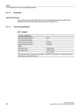 Slaves
8.7 AS-Interface for control and signaling devices
AS-Interface system
316 System Manual, 11/2008, 3RK2703-3BB02-1AA1
8.7.1.3 Diagnostics
LED for AS-i/FAULT
The module has one dual LED for AS-i/FAULT for diagnostic purposes; see LED status
displays for modules with a dual LED for AS-i/FAULT (Page 174) .
8.7.1.4 Technical specifications
AS-i F adapter
Technical specifications
AS-i slave profile IO.ID.ID2 7.B.F
ID1 code (factory setting) F
Total current consumption I ≤ 60 mA
Reverse polarity protection Integrated
Inputs
Low signal range Contact open
High signal range Contact closed
Iin (Ipeak ≥ 5 mA)
The PFD value does not have any major effect on the PFD of the system as a whole comprising the
AS-Interface bus and safety monitor.
 