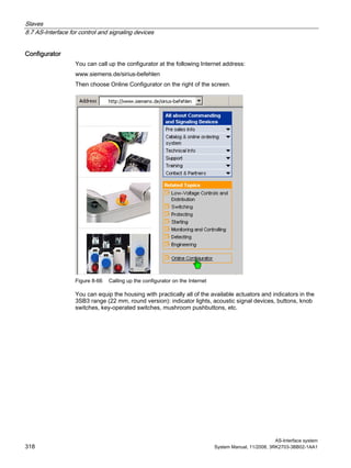 Slaves
8.7 AS-Interface for control and signaling devices
AS-Interface system
318 System Manual, 11/2008, 3RK2703-3BB02-1AA1
Configurator
You can call up the configurator at the following Internet address:
www.siemens.de/sirius-befehlen
Then choose Online Configurator on the right of the screen.
Figure 8-66 Calling up the configurator on the Internet
You can equip the housing with practically all of the available actuators and indicators in the
3SB3 range (22 mm, round version): indicator lights, acoustic signal devices, buttons, knob
switches, key-operated switches, mushroom pushbuttons, etc.
 