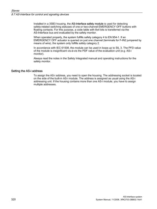 Slaves
8.7 AS-Interface for control and signaling devices
AS-Interface system
320 System Manual, 11/2008, 3RK2703-3BB02-1AA1
Installed in a 3SB3 housing, the AS-Interface safety module is used for detecting
safety-related switching statuses of one or two-channel EMERGENCY OFF buttons with
floating contacts. For this purpose, a code table with 8x4 bits is transferred via the
AS-Interface bus and evaluated by the safety monitor.
When operated properly, the system fulfills safety category 4 to EN 954-1. If an
EMERGENCY OFF actuator is queried on just one channel (terminals for F-IN2 jumpered by
means of wire), the system only fulfills safety category 2.
In accordance with IEC 61508, the module can be used in loops up to SIL 3. The PFD value
of the module is insignificant vis-à-vis the PDF value of the evaluation unit (e.g. AS-i
monitor).
Always read the notes in the Safety Integrated manual and operating instructions for the
safety monitor.
Setting the AS-i address
To assign the AS-i address, you need to open the housing. The addressing socket is located
on the side of the built-in AS-i module. The address is assigned as usual using the AS-i
addressing unit. If the housing contains more than one AS-i module, you have to assign
multiple addresses.
 