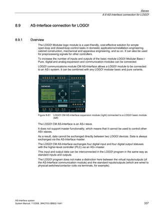 Slaves
8.9 AS-Interface connection for LOGO!
AS-Interface system
System Manual, 11/2008, 3RK2703-3BB02-1AA1 337
8.9 AS-Interface connection for LOGO!
8.9.1 Overview
The LOGO! Modular logic module is a user-friendly, cost-effective solution for simple
open-loop and closed-loop control tasks in domestic applications/installation engineering,
cabinet construction, mechanical and apparatus engineering, and so on. It can also be used
for preprocessing signals for other controllers.
To increase the number of inputs and outputs of the basic module LOGO! Modular Basic /
Pure, digital and analog expansion and communication modules can be connected.
LOGO! communications module CM AS-Interface allows a LOGO! module to be connected
to an AS-i system. It can be combined with any LOGO! modular basic and pure variants.
Figure 8-81 LOGO! CM AS-Interface expansion module (right) connected to a LOGO! basic module
(left)
The LOGO! CM AS-Interface is an AS-i slave.
It does not support master functionality, which means that it cannot be used to control other
AS-i slaves.
As a result, data cannot be exchanged directly between two LOGO! devices. Data is always
exchanged via the AS-Interface master.
The LOGO! CM AS-Interface exchanges four digital input and four digital output statuses
with the higher-level controller (PLC) via an AS-i master.
This input and output data can be interconnected in the LOGO! program in the same way as
standard inputs and outputs.
The LOGO! program does not make a distinction here between the virtual inputs/outputs (of
the AS-Interface communication module) and the standard inputs/outputs (which are wired to
physical switches/contactor coils via terminals, for example).
 