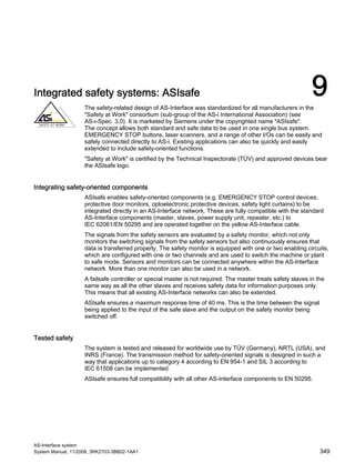 AS-Interface system
System Manual, 11/2008, 3RK2703-3BB02-1AA1 349
Integrated safety systems: ASIsafe 9The safety-related design of AS-Interface was standardized for all manufacturers in the
"Safety at Work" consortium (sub-group of the AS-i International Association) (see
AS-i-Spec. 3.0). It is marketed by Siemens under the copyrighted name "ASIsafe".
The concept allows both standard and safe data to be used in one single bus system.
EMERGENCY STOP buttons, laser scanners, and a range of other I/Os can be easily and
safely connected directly to AS-i. Existing applications can also be quickly and easily
extended to include safety-oriented functions.
"Safety at Work" is certified by the Technical Inspectorate (TÜV) and approved devices bear
the ASIsafe logo.
Integrating safety-oriented components
ASIsafe enables safety-oriented components (e.g. EMERGENCY STOP control devices,
protective door monitors, optoelectronic protective devices, safety light curtains) to be
integrated directly in an AS-Interface network. These are fully compatible with the standard
AS-Interface components (master, slaves, power supply unit, repeater, etc.) to
IEC 62061/EN 50295 and are operated together on the yellow AS-Interface cable.
The signals from the safety sensors are evaluated by a safety monitor, which not only
monitors the switching signals from the safety sensors but also continuously ensures that
data is transferred properly. The safety monitor is equipped with one or two enabling circuits,
which are configured with one or two channels and are used to switch the machine or plant
to safe mode. Sensors and monitors can be connected anywhere within the AS-Interface
network. More than one monitor can also be used in a network.
A failsafe controller or special master is not required. The master treats safety slaves in the
same way as all the other slaves and receives safety data for information purposes only.
This means that all existing AS-Interface networks can also be extended.
ASIsafe ensures a maximum response time of 40 ms. This is the time between the signal
being applied to the input of the safe slave and the output on the safety monitor being
switched off.
Tested safety
The system is tested and released for worldwide use by TÜV (Germany), NRTL (USA), and
INRS (France). The transmission method for safety-oriented signals is designed in such a
way that applications up to category 4 according to EN 954-1 and SIL 3 according to
IEC 61508 can be implemented.
ASIsafe ensures full compatibility with all other AS-Interface components to EN 50295.
 