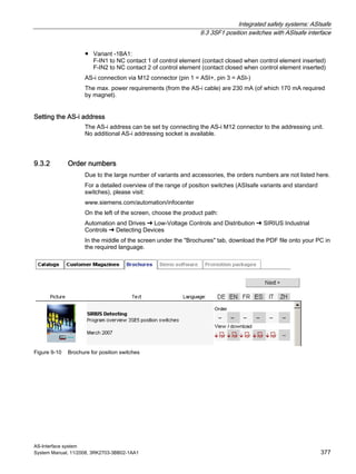 Integrated safety systems: ASIsafe
9.3 3SF1 position switches with ASIsafe interface
AS-Interface system
System Manual, 11/2008, 3RK2703-3BB02-1AA1 377
● Variant -1BA1:
F-IN1 to NC contact 1 of control element (contact closed when control element inserted)
F-IN2 to NC contact 2 of control element (contact closed when control element inserted)
AS-i connection via M12 connector (pin 1 = ASI+, pin 3 = ASI-)
The max. power requirements (from the AS-i cable) are 230 mA (of which 170 mA required
by magnet).
Setting the AS-i address
The AS-i address can be set by connecting the AS-i M12 connector to the addressing unit.
No additional AS-i addressing socket is available.
9.3.2 Order numbers
Due to the large number of variants and accessories, the orders numbers are not listed here.
For a detailed overview of the range of position switches (ASIsafe variants and standard
switches), please visit:
www.siemens.com/automation/infocenter
On the left of the screen, choose the product path:
Automation and Drives ➜ Low-Voltage Controls and Distribution ➜ SIRIUS Industrial
Controls ➜ Detecting Devices
In the middle of the screen under the "Brochures" tab, download the PDF file onto your PC in
the required language.
Figure 9-10 Brochure for position switches
 