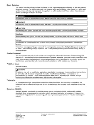 Safety Guidelines
This manual contains notices you have to observe in order to ensure your personal safety, as well as to prevent
damage to property. The notices referring to your personal safety are highlighted in the manual by a safety alert
symbol, notices referring only to property damage have no safety alert symbol. These notices shown below are
graded according to the degree of danger.
DANGER
indicates that death or severe personal injury will result if proper precautions are not taken.
WARNING
indicates that death or severe personal injury may result if proper precautions are not taken.
CAUTION
with a safety alert symbol, indicates that minor personal injury can result if proper precautions are not taken.
CAUTION
without a safety alert symbol, indicates that property damage can result if proper precautions are not taken.
NOTICE
indicates that an unintended result or situation can occur if the corresponding information is not taken into
account.
If more than one degree of danger is present, the warning notice representing the highest degree of danger will
be used. A notice warning of injury to persons with a safety alert symbol may also include a warning relating to
property damage.
Qualified Personnel
The device/system may only be set up and used in conjunction with this documentation. Commissioning and
operation of a device/system may only be performed by qualified personnel. Within the context of the safety notes
in this documentation qualified persons are defined as persons who are authorized to commission, ground and
label devices, systems and circuits in accordance with established safety practices and standards.
Prescribed Usage
Note the following:
WARNING
This device may only be used for the applications described in the catalog or the technical description and only
in connection with devices or components from other manufacturers which have been approved or
recommended by Siemens. Correct, reliable operation of the product requires proper transport, storage,
positioning and assembly as well as careful operation and maintenance.
Trademarks
All names identified by ® are registered trademarks of the Siemens AG. The remaining trademarks in this
publication may be trademarks whose use by third parties for their own purposes could violate the rights of the
owner.
Disclaimer of Liability
We have reviewed the contents of this publication to ensure consistency with the hardware and software
described. Since variance cannot be precluded entirely, we cannot guarantee full consistency. However, the
information in this publication is reviewed regularly and any necessary corrections are included in subsequent
editions.
Siemens AG
Automation and Drives
Postfach 48 48
90327 NÜRNBERG
GERMANY
Ordernumber: A5E01216655-01
Ⓟ 11/2008
Copyright © Siemens AG 2007.
Technical data subject to change
 