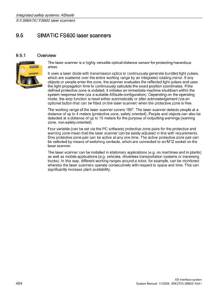 Integrated safety systems: ASIsafe
9.5 SIMATIC FS600 laser scanners
AS-Interface system
404 System Manual, 11/2008, 3RK2703-3BB02-1AA1
9.5 SIMATIC FS600 laser scanners
9.5.1 Overview
The laser scanner is a highly versatile optical distance sensor for protecting hazardous
areas.
It uses a laser diode with transmission optics to continuously generate bundled light pulses,
which are scattered over the entire working range by an integrated rotating mirror. If any
objects or people enter the zone, the scanner evaluates the reflected light pulses and uses
the light propagation time to continuously calculate the exact position coordinates. If the
defined protective zone is violated, it initiates an immediate machine shutdown within the
system response time (via a suitable ASIsafe configuration). Depending on the operating
mode, the stop function is reset either automatically or after acknowledgement (via an
optional button that can be fitted on the laser scanner) when the protective zone is free.
The working range of the laser scanner covers 190°. The laser scanner detects people at a
distance of up to 4 meters (protective zone, safety oriented). People and objects can also be
detected at a distance of up to 15 meters for the purpose of outputting warnings (warning
zone, non-safety-oriented).
Four variable (can be set via the PC software) protective zone pairs for the protective and
warning zone mean that the laser scanner can be easily adjusted in line with requirements.
One protective zone pair can be active at any one time. The active protective zone pair can
be selected by means of switching contacts, which are connected to an M12 socket on the
laser scanner.
The laser scanner can be installed in stationary applications (e.g. on machines and in plants)
as well as mobile applications (e.g. vehicles, driverless transportation systems or traversing
trucks). In this way, different working ranges around a robot, for example, can be monitored
whereby the laser scanners operate consecutively with respect to space and time. This can
significantly increase plant availability.
 