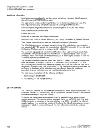 Integrated safety systems: ASIsafe
9.5 SIMATIC FS600 laser scanners
AS-Interface system
406 System Manual, 11/2008, 3RK2703-3BB02-1AA1
Additional information
Laser scanners are available for standard wiring and with an integrated ASIsafe slave (or
also with integrated PROFIBUS interface).
The type variants for standard wiring and other bus systems are not covered here. The
following description only refers to the device with an integrated ASIsafe slave.
For the complete range of laser scanners, see catalog FS10 or visit the A&D Mall at:
www.siemens.com/automation/mall
Choose "Products".
On the left of the screen, choose the product path:
Automation and Drives ➜ Sensor, Measuring and Testing Technology ➜ Fail-safe Sensors
Then choose the products you want and download the required information.
The ASIsafe laser scanner requires a connection to the AS-i cable for bus communication
and a separate 24 V DC supply. It is connected via a 5-pin M12 connector (X1) on the top of
the housing. The laser scanner is assigned an AS-i address.
The scanner is equipped with a restart inhibit function (when a person/object is detected),
which can be activated/deactivated via the software. The optional "Start" button can be
connected via an additional 5-pin M12 connector (X4). A restart signal can also be sent via
AS-Interface (acyclic parameter data).
You can switch between protective zones via a 5-pin M12 socket (X3). The protective zone
pairs are activated by applying 24 V (pin 5) to the corresponding inputs (pin 1 ...4). The
second protective zone pair must always be activated before the first protective zone pair is
deactivated. The switchover must occur within 1 s. The switchover procedure must never be
configured to deactivate all the protective zone pairs. Except during the switchover
procedure, only one protective zone pair must be active at any one time.
The laser scanner complies with the following standards:
● Safety category 3 to EN 954-1
● Type 3 to IEC 61496-1 or EN 61496-3
LS4soft software
The LS4soft PC software can be used to parameterize and define the protective zones. The
software is required for commissioning and is supplied with the laser scanner. It also offers a
comprehensive range of diagnostic options.
To transfer the configuration and diagnostics data, a special PC cable with an infrared
adapter is required. This must be ordered separately (order no. 3RG7838-1DC). The 9-pin
SUB D connector is connected to the serial interface (e.g. COM1) of the PC. The infrared
adapter is placed in an appropriate position on the top of the ASIsafe laser scanner where it
is secured by a built-in permanent magnet. For more information, refer to the software
manual.
 