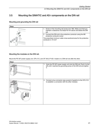 Getting Started
3.5 Mounting the SIMATIC and AS-i components on the DIN rail
AS-Interface system
System Manual, 11/2008, 3RK2703-3BB02-1AA1 41
3.5 Mounting the SIMATIC and AS-i components on the DIN rail
Mounting and grounding the DIN rail
Steps
1. Screw on the mounting rail (screw size: M6). Make sure that you
maintain a clearance of at least 40 mm above and below the DIN
rail.1.
2.
2. Connect the DIN rail to the protective conductor using the M6
protective conductor screw.
The prescribed minimum cable cross-sectional area for the protective
conductor is 10 mm2.
Mounting the modules on the DIN rail.
Mount the PS 307 power supply unit, CPU 312, and CP 343-2 P AS-i master on a DIN rail one after the other.
Steps
1. Hook the PS 307 power supply unit onto the DIN rail. Push it to the
left until it reaches the grounding screw of the DIN rail and tighten
it.
2. Connect a bus connector (see excerpt of graphic) to the CPU 312
to establish a connection with the other modules.
 