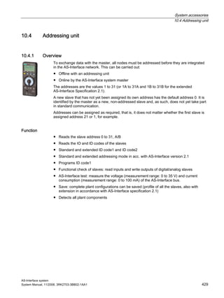 System accessories
10.4 Addressing unit
AS-Interface system
System Manual, 11/2008, 3RK2703-3BB02-1AA1 429
10.4 Addressing unit
10.4.1 Overview
To exchange data with the master, all nodes must be addressed before they are integrated
in the AS-Interface network. This can be carried out:
● Offline with an addressing unit
● Online by the AS-Interface system master
The addresses are the values 1 to 31 (or 1A to 31A and 1B to 31B for the extended
AS-Interface Specification 2.1).
A new slave that has not yet been assigned its own address has the default address 0. It is
identified by the master as a new, non-addressed slave and, as such, does not yet take part
in standard communication.
Addresses can be assigned as required, that is, it does not matter whether the first slave is
assigned address 21 or 1, for example.
Function
● Reads the slave address 0 to 31, A/B
● Reads the IO and ID codes of the slaves
● Standard and extended ID code1 and ID code2
● Standard and extended addressing mode in acc. with AS-Interface version 2.1
● Programs ID code1
● Functional check of slaves: read inputs and write outputs of digital/analog slaves
● AS-Interface test: measure the voltage (measurement range: 0 to 35 V) and current
consumption (measurement range: 0 to 100 mA) of the AS-Interface bus.
● Save: complete plant configurations can be saved (profile of all the slaves, also with
extension in accordance with AS-Interface specification 2.1)
● Detects all plant components
 