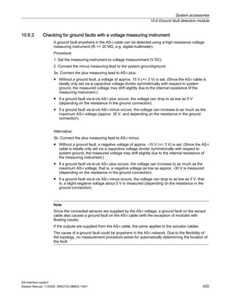 System accessories
10.6 Ground fault detection module
AS-Interface system
System Manual, 11/2008, 3RK2703-3BB02-1AA1 435
10.6.2 Checking for ground faults with a voltage measuring instrument
A ground fault anywhere in the AS-i cable can be detected using a high-resistance voltage
measuring instrument (Ri >= 20 MΩ, e.g. digital multimeter).
Procedure:
1. Set the measuring instrument to voltage measurement (V DC).
2. Connect the minus measuring lead to the system ground/ground.
3a. Connect the plus measuring lead to AS-i plus.
● Without a ground fault, a voltage of approx. 15 V (+/- 3 V) is set. (Since the AS-i cable is
ideally only set via a capacitive voltage divider symmetrically with respect to system
ground, the measured voltage may drift slightly due to the internal resistance of the
measuring instrument.)
● If a ground fault vis-à-vis AS-i plus occurs, the voltage can drop to as low as 0 V
(depending on the resistance in the ground connection).
● If a ground fault vis-à-vis AS-i minus occurs, the voltage can increase to as much as the
maximum AS-i voltage (approx. 30 V, and depending on the resistance in the ground
connection).
Alternative:
3b. Connect the plus measuring lead to AS-i minus.
● Without a ground fault, a negative voltage of approx. -15 V (+/- 3 V) is set. (Since the AS-i
cable is ideally only set via a capacitive voltage divider symmetrically with respect to
system ground, the measured voltage may drift slightly due to the internal resistance of
the measuring instrument.)
● If a ground fault vis-à-vis AS-i plus occurs, the voltage can increase to as much as the
maximum AS-i voltage, that is, a negative voltage as low as approx. -30 V is measured
(depending on the resistance in the ground connection).
● If a ground fault vis-à-vis AS-i minus occurs, the voltage can drop to as low as 0 V, that
is, a slight negative voltage about 0 V is measured (depending on the resistance in the
ground connection).
Note
Since the connected sensors are supplied by the AS-i voltage, a ground fault on the sensor
cable also causes a ground fault on the AS-i cable (with the exception of modules with
floating inputs).
If the outputs are supplied from the AS-i cable, the same applies to the actuator cables.
The cause of a ground fault could be anywhere in the AS-i network. Due to the flexibility of
the topology, no measurement procedure exists for automatically determining the location of
the fault.
 