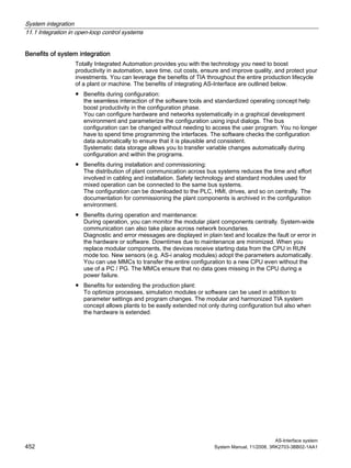 System integration
11.1 Integration in open-loop control systems
AS-Interface system
452 System Manual, 11/2008, 3RK2703-3BB02-1AA1
Benefits of system integration
Totally Integrated Automation provides you with the technology you need to boost
productivity in automation, save time, cut costs, ensure and improve quality, and protect your
investments. You can leverage the benefits of TIA throughout the entire production lifecycle
of a plant or machine. The benefits of integrating AS-Interface are outlined below.
● Benefits during configuration:
the seamless interaction of the software tools and standardized operating concept help
boost productivity in the configuration phase.
You can configure hardware and networks systematically in a graphical development
environment and parameterize the configuration using input dialogs. The bus
configuration can be changed without needing to access the user program. You no longer
have to spend time programming the interfaces. The software checks the configuration
data automatically to ensure that it is plausible and consistent.
Systematic data storage allows you to transfer variable changes automatically during
configuration and within the programs.
● Benefits during installation and commissioning:
The distribution of plant communication across bus systems reduces the time and effort
involved in cabling and installation. Safety technology and standard modules used for
mixed operation can be connected to the same bus systems.
The configuration can be downloaded to the PLC, HMI, drives, and so on centrally. The
documentation for commissioning the plant components is archived in the configuration
environment.
● Benefits during operation and maintenance:
During operation, you can monitor the modular plant components centrally. System-wide
communication can also take place across network boundaries.
Diagnostic and error messages are displayed in plain text and localize the fault or error in
the hardware or software. Downtimes due to maintenance are minimized. When you
replace modular components, the devices receive starting data from the CPU in RUN
mode too. New sensors (e.g. AS-i analog modules) adopt the parameters automatically.
You can use MMCs to transfer the entire configuration to a new CPU even without the
use of a PC / PG. The MMCs ensure that no data goes missing in the CPU during a
power failure.
● Benefits for extending the production plant:
To optimize processes, simulation modules or software can be used in addition to
parameter settings and program changes. The modular and harmonized TIA system
concept allows plants to be easily extended not only during configuration but also when
the hardware is extended.
 