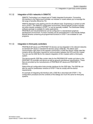 System integration
11.1 Integration in open-loop control systems
AS-Interface system
System Manual, 11/2008, 3RK2703-3BB02-1AA1 453
11.1.2 Integration of AS-i networks in SIMATIC
SIMATIC Technology is an integral part of Totally Integrated Automation. Connecting
AS-Interface to the higher-level controller via modules or routers allows you to leverage the
full range of benefits offered by TIA.
SIMATIC Manager is the starting point for all software tools. Engineering is carried out with
and in STEP 7, the SIMATIC configuration environment. Device-specific function modules
are either already available in STEP 7 or can be specially installed. The Distributed Safety
software package is available for safety applications.
PROFIBUS and Industrial Ethernet can be configured in a standardized graphical
development environment. Function modules can be parameterized in user-friendly dialogs.
Module libraries containing pre-programmed functions in STEP 7 are available for user
programs.
11.1.3 Integration in third-party controllers
PROFIBUS DP slaves and PROFINET IO devices can be integrated in the relevant networks
as standard DP slaves or standard IO devices using a GSD file. This allows open
communication right down to the operator control level. A GSD file (device master data file)
contains all the information required for communication between the CPU and AS-i master.
You can use the GSD file for the network integration of AS-i masters within a third-party
system.
The device-specific GSD files contain data for the PROFIBUS DP master and slave or the
PROFINET IO controller and device as well as general manufacturer specifications. These
files are provided by the manufacturers of PROFIBUS DP slaves and PROFINET IO
devices.
State-of-the-art configuration tools provide interfaces for the GSD data. The GSD file can
also be used for predecessor versions of STEP 7 that do comply with the device
requirements.
An example of integrating AS-Interface with a GSD file is described with STEP 7. The
configuration procedure and the contents of the dialogs are much the same for third-party
systems.
 