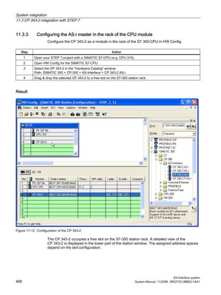 System integration
11.3 CP 343-2 integration with STEP 7
AS-Interface system
466 System Manual, 11/2008, 3RK2703-3BB02-1AA1
11.3.3 Configuring the AS-i master in the rack of the CPU module
Configure the CP 343-2 as a module in the rack of the S7 300-CPU in HW Config.
Step Action
1 Open your STEP 7 project with a SIMATIC S7-CPU (e.g. CPU 315).
2 Open HW Config for the SIMATIC S7-CPU.
3 Select the CP 343-2 in the "Hardware Catalog" window.
Path: SIMATIC 300 > CP-300 > AS-Interface > CP 343-2 AS-i
4 Drag & drop the selected CP 343-2 to a free slot on the S7-300 station rack.
Result
Figure 11-12 Configuration of the CP 343-2
The CP 343-2 occupies a free slot on the S7-300 station rack. A detailed view of the
CP 343-2 is displayed in the lower part of the station window. The assigned address spaces
depend on the slot configuration.
 