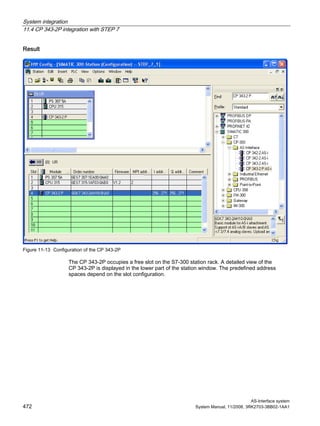 System integration
11.4 CP 343-2P integration with STEP 7
AS-Interface system
472 System Manual, 11/2008, 3RK2703-3BB02-1AA1
Result
Figure 11-13 Configuration of the CP 343-2P
The CP 343-2P occupies a free slot on the S7-300 station rack. A detailed view of the
CP 343-2P is displayed in the lower part of the station window. The predefined address
spaces depend on the slot configuration.
 