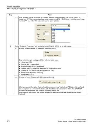 System integration
11.4 CP 343-2P integration with STEP 7
AS-Interface system
474 System Manual, 11/2008, 3RK2703-3BB02-1AA1
Step Action
3.3 If the "Process image" drop-down list contains selection data, this means that the PROFIBUS DP
master is a CPU that manages partial process images (e.g. CPU 416). Choose a partial process image
number (PPI no.) or the OB1 process image for cyclic updates.
On the "Operating Parameters" tab, set the behavior of the CP 343-2P as an AS-i master.
4.1 Activate the alarm enable for diagnostic interrupts (OB82).
Diagnostic interrupts are triggered if the following faults occur:
• Group fault (SF)
• Internal fault (= device fault)
• External fault (e.g. AS-i slave failed)
• At least one AS-i slave does not match the target specification.
• Voltage on AS-i bus too low (AS-i Power Fail, APF)
• Hardware fault (internal watchdog)
• EEPROM defective
4
4.2 Choose the option for automatic address programming.
When you choose the option "Automatic address programming" (default), an AS-i slave that has failed
can be replaced by a new, identical slave with the address "0" (as-delivered state). The CP 343-2P
automatically assigns the new slave the address of the old one.
If this option is deactivated, you have to program the address into the new slave when the slave is
replaced.
 