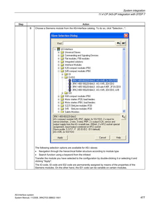System integration
11.4 CP 343-2P integration with STEP 7
AS-Interface system
System Manual, 11/2008, 3RK2703-3BB02-1AA1 477
Step Action
B Choose a Siemens module from the AS-Interface catalog. To do so, click "Selection...".
The following selection options are available for AS-i slaves:
• Navigation through the hierarchical folder structure according to module type
• Search function using a keyword from the infotext
Transfer the module you have selected to the configuration by double-clicking it or selecting it and
clicking "Apply".
The IO code, ID code and ID2 code are permanently assigned by means of the properties of the
Siemens modules. On the other hand, the ID1 code can be variable on certain modules.
 