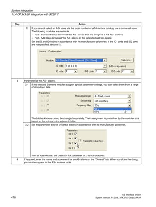 System integration
11.4 CP 343-2P integration with STEP 7
AS-Interface system
478 System Manual, 11/2008, 3RK2703-3BB02-1AA1
Step Action
C If you cannot select an AS-i slave via the order number or AS-Interface catalog, use a universal slave.
The following modules are available:
• "AS-i Standard Slave Universal" for AS-i slaves that are assigned a full AS-i address
• "AS-i A/B Slave Universal" for AS-i slaves in the extended address space
Set the IO and ID codes in accordance with the manufacturer guidelines. If the ID1 code and ID2 code
are not specified, choose FH.
Parameterize the AS-i slaves.
3.1 If the selected Siemens modules support special parameter settings, you can select them from a range
of drop-down lists.
The bit checkboxes cannot be changed separately. Their assignment is predefined by the modules or is
based on the entries in the adjacent fields.
3
3.2 Set the parameter bits for universal slaves in accordance with the manufacturer guidelines.
With an A/B module, the checkbox for parameter bit 3 is not displayed.
4 If required, enter the name and a comment for an AS-i slave on the "General" tab. When you close the dialog,
your entries appear in the AS-i address table.
 