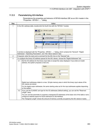 System integration
11.5 DP/AS-Interface Link 20E - integration with STEP 7
AS-Interface system
System Manual, 11/2008, 3RK2703-3BB02-1AA1 483
11.5.5 Parameterizing AS-Interface
Parameterize the properties and behavior of DP/AS-Interface 20E as an AS-i master in the
"Properties - DP/AS-i - ..." dialog.
Step Action
1 In the AS-i address table, double-click the fourth line with the "DP/AS-i" module.
A window is displayed with the "Properties - DP/AS-i - ..." dialog, which contains the "General", "Digital
Addresses", "Operating Parameters", and "AS-i Slave Options" tabs.
2 If required, enter the name and a comment for the AS-i line on the "General" tab.
To configure the binary I/O address spaces for the AS-i slaves, choose the "Digital Addresses" tab.
3.1 Set the I/O address for the binary input data or accept the value displayed. If you enter an invalid
address, the system proposes a new one.
Digital input addresses relate to a max. 32-byte memory area in which the binary input values of the
AS-i slaves are stored.
For the digital output addresses, the same starting value as for the input addresses applies depending
on the system.
3
3.2 If you use the CLASSIC sort type for the I/O addresses (default setting), you can set the "Reserved
Length" value.
You can use this parameter to suppress unassigned I/O addresses at the lower end of the table or set a
contiguous address space for future extensions to AS-Interface.
The "Assigned Length" shows the amount of memory currently occupied by the AS-i slaves in bytes.
 