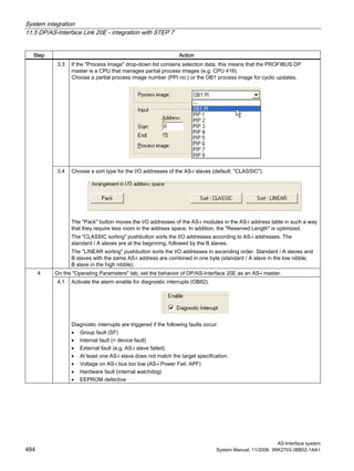 System integration
11.5 DP/AS-Interface Link 20E - integration with STEP 7
AS-Interface system
484 System Manual, 11/2008, 3RK2703-3BB02-1AA1
Step Action
3.3 If the "Process Image" drop-down list contains selection data, this means that the PROFIBUS DP
master is a CPU that manages partial process images (e.g. CPU 416).
Choose a partial process image number (PPI no.) or the OB1 process image for cyclic updates.
3.4 Choose a sort type for the I/O addresses of the AS-i slaves (default: "CLASSIC").
The "Pack" button moves the I/O addresses of the AS-i modules in the AS-i address table in such a way
that they require less room in the address space. In addition, the "Reserved Length" is optimized.
The "CLASSIC sorting" pushbutton sorts the I/O addresses according to AS-i addresses. The
standard / A slaves are at the beginning, followed by the B slaves.
The "LINEAR sorting" pushbutton sorts the I/O addresses in ascending order. Standard / A slaves and
B slaves with the same AS-i address are combined in one byte (standard / A slave in the low nibble,
B slave in the high nibble).
On the "Operating Parameters" tab, set the behavior of DP/AS-Interface 20E as an AS-i master.4
4.1 Activate the alarm enable for diagnostic interrupts (OB82).
Diagnostic interrupts are triggered if the following faults occur:
• Group fault (SF)
• Internal fault (= device fault)
• External fault (e.g. AS-i slave failed)
• At least one AS-i slave does not match the target specification.
• Voltage on AS-i bus too low (AS-i Power Fail, APF)
• Hardware fault (internal watchdog)
• EEPROM defective
 