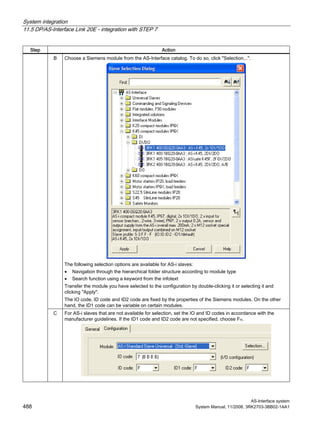 System integration
11.5 DP/AS-Interface Link 20E - integration with STEP 7
AS-Interface system
488 System Manual, 11/2008, 3RK2703-3BB02-1AA1
Step Action
B Choose a Siemens module from the AS-Interface catalog. To do so, click "Selection...".
The following selection options are available for AS-i slaves:
• Navigation through the hierarchical folder structure according to module type
• Search function using a keyword from the infotext
Transfer the module you have selected to the configuration by double-clicking it or selecting it and
clicking "Apply".
The IO code, ID code and ID2 code are fixed by the properties of the Siemens modules. On the other
hand, the ID1 code can be variable on certain modules.
C For AS-i slaves that are not available for selection, set the IO and ID codes in accordance with the
manufacturer guidelines. If the ID1 code and ID2 code are not specified, choose FH.
 
