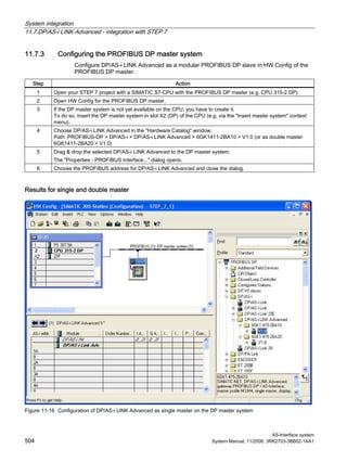 System integration
11.7 DP/AS-i LINK Advanced - integration with STEP 7
AS-Interface system
504 System Manual, 11/2008, 3RK2703-3BB02-1AA1
11.7.3 Configuring the PROFIBUS DP master system
Configure DP/AS-i LINK Advanced as a modular PROFIBUS DP slave in HW Config of the
PROFIBUS DP master.
Step Action
1 Open your STEP 7 project with a SIMATIC S7-CPU with the PROFIBUS DP master (e.g. CPU 315-2 DP).
2 Open HW Config for the PROFIBUS DP master.
3 If the DP master system is not yet available on the CPU, you have to create it.
To do so, insert the DP master system in slot X2 (DP) of the CPU (e.g. via the "Insert master system" context
menu).
4 Choose DP/AS-i LINK Advanced in the "Hardware Catalog" window.
Path: PROFIBUS-DP > DP/AS-i > DP/AS-i LINK Advanced > 6GK1411-2BA10 > V1.0 (or as double master
6GK1411-2BA20 > V1.0)
5 Drag & drop the selected DP/AS-i LINK Advanced to the DP master system.
The "Properties - PROFIBUS Interface..." dialog opens.
6 Choose the PROFIBUS address for DP/AS-i LINK Advanced and close the dialog.
Results for single and double master
Figure 11-16 Configuration of DP/AS-i LINK Advanced as single master on the DP master system
 