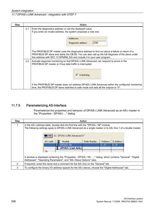 System integration
11.7 DP/AS-i LINK Advanced - integration with STEP 7
AS-Interface system
506 System Manual, 11/2008, 3RK2703-3BB02-1AA1
Step Action
2.1 Enter the diagnostics address or use the displayed value.
If you enter an invalid address, the system proposes a new one.
The PROFIBUS DP master uses the diagnostics address to find out about a failure or return of a
PROFIBUS DP slave and starts the OB 86. You can also call up the full diagnosis of the slave under
this address with SFC 13 DPNRM_DG and include it in your user program.
2.2 Activate response monitoring so that DP/AS-i LINK Advanced can respond to errors in the
PROFIBUS DP master or if bus data traffic is interrupted.
If the PROFIBUS DP master does not address DP/AS-i LINK Advanced within the configured monitoring
time, the PROFIBUS DP slave switches to safe mode and sets all the outputs to "0".
11.7.5 Parameterizing AS-Interface
Parameterize the properties and behavior of DP/AS-i LINK Advanced as an AS-i master in
the "Properties - DP/AS-i ..." dialog.
Step Action
1 In the AS-i address table, double-click the first line with the "DP/AS-i 1M" module.
The following settings apply to DP/AS-i LINK Advanced as a single master or to AS-i line 1 of a double master.
A window is displayed containing the "Properties - DP/AS-i 1M - ..." dialog, which contains "General", "Digital
Addresses", "Operating Parameters", and "AS-i Slave Options" tabs.
2 If required, enter the name and a comment for the AS-i line on the "General" tab.
3 To configure the binary I/O address spaces for the AS-i slaves, choose the "Digital Addresses" tab.
 