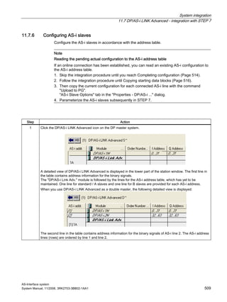 System integration
11.7 DP/AS-i LINK Advanced - integration with STEP 7
AS-Interface system
System Manual, 11/2008, 3RK2703-3BB02-1AA1 509
11.7.6 Configuring AS-i slaves
Configure the AS-i slaves in accordance with the address table.
Note
Reading the pending actual configuration to the AS-i address table
If an online connection has been established, you can read an existing AS-i configuration to
the AS-i address table.
1. Skip the integration procedure until you reach Completing configuration (Page 514).
2. Follow the integration procedure until Copying starting data blocks (Page 516).
3. Then copy the current configuration for each connected AS-i line with the command
"Upload to PG".
"AS-i Slave Options" tab in the "Properties - DP/AS-i ..." dialog.
4. Parameterize the AS-i slaves subsequently in STEP 7.
Step Action
1 Click the DP/AS-i LINK Advanced icon on the DP master system.
A detailed view of DP/AS-i LINK Advanced is displayed in the lower part of the station window. The first line in
the table contains address information for the binary signals.
The "DP/AS-i Link Adv." module is followed by the lines for the AS-i address table, which has yet to be
maintained. One line for standard / A slaves and one line for B slaves are provided for each AS-i address.
When you use DP/AS-i LINK Advanced as a double master, the following detailed view is displayed:
The second line in the table contains address information for the binary signals of AS-i line 2. The AS-i address
lines (rows) are ordered by line 1 and line 2.
 