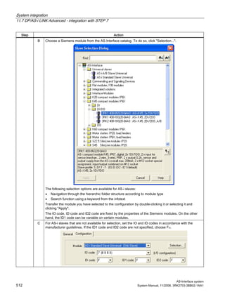 System integration
11.7 DP/AS-i LINK Advanced - integration with STEP 7
AS-Interface system
512 System Manual, 11/2008, 3RK2703-3BB02-1AA1
Step Action
B Choose a Siemens module from the AS-Interface catalog. To do so, click "Selection...".
The following selection options are available for AS-i slaves:
• Navigation through the hierarchic folder structure according to module type
• Search function using a keyword from the infotext
Transfer the module you have selected to the configuration by double-clicking it or selecting it and
clicking "Apply".
The IO code, ID code and ID2 code are fixed by the properties of the Siemens modules. On the other
hand, the ID1 code can be variable on certain modules.
C For AS-i slaves that are not available for selection, set the IO and ID codes in accordance with the
manufacturer guidelines. If the ID1 code and ID2 code are not specified, choose FH.
 