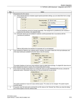 System integration
11.7 DP/AS-i LINK Advanced - integration with STEP 7
AS-Interface system
System Manual, 11/2008, 3RK2703-3BB02-1AA1 513
Step Action
Parameterize the AS-i slaves.
3.1 If the selected Siemens modules support special parameter settings, you can select them from a range
of drop-down lists.
The bit checkboxes cannot be changed separately. Their assignment is predefined by the modules or
results from the entries in the adjacent fields.
3
3.2 If the AS-i slaves are not available for selection, set the parameter bits in accordance with the
manufacturer guidelines.
With an A/B module, the checkbox for parameter bit 3 is not displayed.
4 If you activate the "Reserve max. address space" checkbox, the system makes the 4-bit input addresses and
4-bit output addresses available for the AS-i slave in the I/O memory.
The system displays an input and output address range for digital data exchange. If a digital AS-i slave has not
been assigned any inputs or outputs, the corresponding field is empty.
5 If you intend to transfer analog data for an analog AS-i slave via cyclic PROFIBUS DP services, activate the
appropriate option. Otherwise, analog data can only be transferred via data blocks.
The system proposes an input and output address space. The values can be changed. The system reports
incorrect values.
6 If required, enter the name and a comment for an AS-i slave on the "General" tab. When you close the dialog,
your entries appear in the AS-i address table.
 