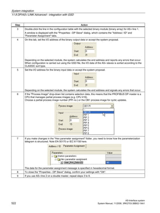 System integration
11.8 DP/AS-i LINK Advanced - integration with GSD
AS-Interface system
522 System Manual, 11/2008, 3RK2703-3BB02-1AA1
Step Action
3 Double-click the line in the configuration table with the selected binary module (binary array) for AS-i line 1.
A window is displayed with the "Properties - DP Slave" dialog, which contains the "Address / ID" and
"Parameter Assignment" tabs.
4 On this tab, set the I/O address of the binary output data or accept the system proposal.
Depending on the selected module, the system calculates the end address and reports any errors that occur.
When configuration is carried out using the GSD file, the I/O data of the AS-i slaves is sorted according to the
CLASSIC sort type.
5 Set the I/O address for the binary input data or accept the system proposal.
Depending on the selected module, the system calculates the end address and signals any errors that occur.
6 If the "Process Image" drop-down list contains selection data, this means that the PROFIBUS DP master is a
CPU that manages partial process images (e.g. CPU 416).
Choose a partial process image number (PPI no.) or the OB1 process image for cyclic updates.
7 If you make changes in the "Hex parameter assignment" folder, you need to know how the parameterization
telegram is structured. Note EN 50170 or IEC 61158 here.
The data for the parameter assignment message is specified in hexadecimal format.
8 To close the "Properties - DP Slave" dialog, confirm your settings with "OK".
9 If you use AS-i line 2 on a double master, repeat steps 3 to 8.
 