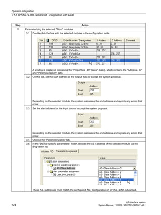 System integration
11.8 DP/AS-i LINK Advanced - integration with GSD
AS-Interface system
524 System Manual, 11/2008, 3RK2703-3BB02-1AA1
Step Action
Parameterizing the selected "Word" modules.
3.1 Double-click the line with the selected module in the configuration table.
A window is displayed containing the "Properties - DP Slave" dialog, which contains the "Address / ID"
and "Parameterization" tabs.
3.2 On this tab, set the start address of the output data or accept the system proposal.
Depending on the selected module, the system calculates the end address and reports any errors that
occur.
3.3 Set the start address for the input data or accept the system proposal.
Depending on the selected module, the system calculates the end address and signals any errors that
occur.
3.4 Choose the "Parameterization" tab.
3
3.5 In the "Device-specific parameters" folder, choose the AS-i address of the selected module via the
drop-down list.
These AS-i addresses must match the configured AS-i configuration on DP/AS-i LINK Advanced.
 