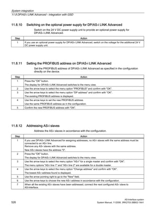 System integration
11.8 DP/AS-i LINK Advanced - integration with GSD
AS-Interface system
526 System Manual, 11/2008, 3RK2703-3BB02-1AA1
11.8.10 Switching on the optional power supply for DP/AS-i LINK Advanced
Switch on the 24 V DC power supply unit to provide an optional power supply for
DP/AS-i LINK Advanced.
Step Action
1 If you use an optional power supply for DP/AS-i LINK Advanced, switch on the voltage for the additional 24 V
DC power supply unit.
11.8.11 Setting the PROFIBUS address on DP/AS-i LINK Advanced
Set the PROFIBUS address of DP/AS-i LINK Advanced as specified in the configuration
directly on the device.
Step Action
1 Press the "OK" button.
The display for DP/AS-i LINK Advanced switches to the menu view.
2 Use the arrow keys to select the menu option "PROFIBUS" and confirm with "OK".
3 Use the arrow keys to select the menu option "DP address" and confirm with "OK".
The existing PROFIBUS address is displayed.
4 Use the arrow keys to set the new PROFIBUS address.
Use the same PROFIBUS address as in the configuration.
5 Confirm the new PROFIBUS address with "OK".
11.8.12 Addressing AS-i slaves
Address the AS-i slaves in accordance with the configuration.
Step Action
1 If you use DP/AS-i LINK Advanced for assigning addresses, no AS-i slaves with the same address must be
connected to an AS-i line.
Remove any AS-i slaves with the same address.
New AS-i slaves have the address "0".
2 Press the "OK" button.
The display for DP/AS-i LINK Advanced switches to the menu view.
3 Use the arrow keys to select the menu option "AS-i" for a single master and confirm with "OK".
The menu options "AS-i line 1" and "AS-i line 2" are available for a double master.
4 Use the arrow keys to select the menu option "Change address" and confirm with "OK".
The lowest AS-i address found is displayed.
5 Use the arrow pointing right to go to the "New" field.
6 Use the arrow keys to choose the new AS-i address in accordance with the configuration.
7 When all the existing AS-i slaves have been addressed, connect the next configured AS-i slave to
AS-Interface.
 