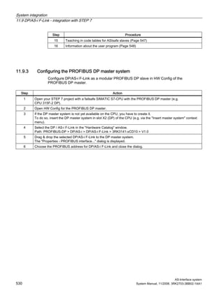 System integration
11.9 DP/AS-i F-Link - integration with STEP 7
AS-Interface system
530 System Manual, 11/2008, 3RK2703-3BB02-1AA1
Step Procedure
15 Teaching in code tables for ASIsafe slaves (Page 547)
16 Information about the user program (Page 548)
11.9.3 Configuring the PROFIBUS DP master system
Configure DP/AS-i F-Link as a modular PROFIBUS DP slave in HW Config of the
PROFIBUS DP master.
Step Action
1 Open your STEP 7 project with a failsafe SIMATIC S7-CPU with the PROFIBUS DP master (e.g.
CPU 315F-2 DP).
2 Open HW Config for the PROFIBUS DP master.
3 If the DP master system is not yet available on the CPU, you have to create it.
To do so, insert the DP master system in slot X2 (DP) of the CPU (e.g. via the "Insert master system" context
menu).
4 Select the DP / AS-i F-Link in the "Hardware Catalog" window.
Path: PROFIBUS-DP > DP/AS-i > DP/AS-i F-Link > 3RK3141-xCD10 > V1.0
5 Drag & drop the selected DP/AS-i F-Link to the DP master system.
The "Properties - PROFIBUS interface..." dialog is displayed.
6 Choose the PROFIBUS address for DP/AS-i F-Link and close the dialog.
 