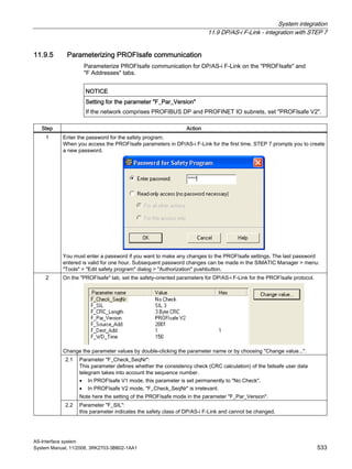 System integration
11.9 DP/AS-i F-Link - integration with STEP 7
AS-Interface system
System Manual, 11/2008, 3RK2703-3BB02-1AA1 533
11.9.5 Parameterizing PROFIsafe communication
Parameterize PROFIsafe communication for DP/AS-i F-Link on the "PROFIsafe" and
"F Addresses" tabs.
NOTICE
Setting for the parameter "F_Par_Version"
If the network comprises PROFIBUS DP and PROFINET IO subnets, set "PROFIsafe V2".
Step Action
1 Enter the password for the safety program.
When you access the PROFIsafe parameters in DP/AS-i F-Link for the first time, STEP 7 prompts you to create
a new password.
You must enter a password if you want to make any changes to the PROFIsafe settings. The last password
entered is valid for one hour. Subsequent password changes can be made in the SIMATIC Manager > menu:
"Tools" > "Edit safety program" dialog > "Authorization" pushbutton.
On the "PROFIsafe" tab, set the safety-oriented parameters for DP/AS-i F-Link for the PROFIsafe protocol.
Change the parameter values by double-clicking the parameter name or by choosing "Change value...".
2.1 Parameter "F_Check_SeqNr":
This parameter defines whether the consistency check (CRC calculation) of the failsafe user data
telegram takes into account the sequence number.
• In PROFIsafe V1 mode, this parameter is set permanently to "No Check".
• In PROFIsafe V2 mode, "F_Check_SeqNr" is irrelevant.
Note here the setting of the PROFIsafe mode in the parameter "F_Par_Version".
2
2.2 Parameter "F_SIL":
this parameter indicates the safety class of DP/AS-i F-Link and cannot be changed.
 