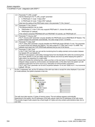 System integration
11.9 DP/AS-i F-Link - integration with STEP 7
AS-Interface system
534 System Manual, 11/2008, 3RK2703-3BB02-1AA1
2.3 Parameter "F_CRC_Length"
Set the following for the "F_CRC_Length" parameter:
• In PROFIsafe V1 mode: "2 Byte CRC"
• In PROFIsafe V2 mode: "3 Byte CRC" (default)
Note here the setting of the PROFIsafe mode in the parameter "F_Par_Version".
2.4 Parameter "F_Par_Version"
The following selection can be made:
• "PROFIsafe V1": If the F CPU only supports PROFIsafe V1, choose this setting.
• "PROFIsafe V2" (default)
If the network comprises PROFIBUS DP and PROFINET IO subnets, set "PROFIsafe V2".
2.5 Parameter "F_Source_Add"
The "F_Source_Add" parameter uniquely identifies the PROFIsafe source (PROFIBUS DP Master). The
system assigns this parameter automatically. The value range is from 1 to 65534.
2.6 Parameter "F_Dest_Add"
The "F_Dest_Add" parameter uniquely identifies the PROFIsafe target (DP/AS-i F-Link). The parameter
is unique across the network and stations. The value range for "F_Dest_Add" is from 1 to 9999. This
address must match the F-DP (PROFIsafe address) that you set on the device.
2.7 Parameter "F_WD_Time"
In the "F_WD_Time" field, you can set the monitoring time for safety-oriented communication between
the failsafe CPU and failsafe I/O.
DP/AS-i F-Link expects a valid safety message frame from the failsafe CPU within the monitoring time.
As a result, DP/AS-i F-Link can safely respond to failures and errors by either keeping the system in
safe mode or by switching it to a safe mode.
When you choose the monitoring time, make sure that, on the one hand, it is long enough to ensure that
telegram delays caused by communication are tolerated while, on the other hand, the system can still
respond in good time if an error occurs (e.g. interruption of communication connection).
The "F_WD_Time" parameter can be set to anywhere between 10 ms and 10000 ms in 1 ms increments
(default: 150 ms).
3 On the "F Addresses" tab, set the I/O address of the safe input data or accept the value displayed. If you enter
an invalid address, the system proposes a new one.
The safe input data requires 12 bytes of memory space. The end address appears automatically.
Depending on the system, the I/O addresses of the safe outputs match the I/O addresses of the safe inputs.
The process image of safe outputs has a fixed length of 4 bytes and only contains administrative data, but no
user data.
 