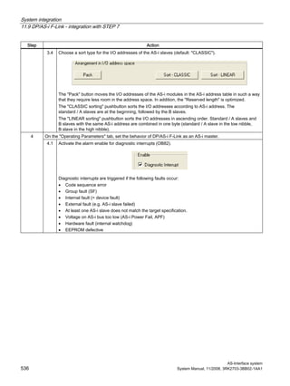 System integration
11.9 DP/AS-i F-Link - integration with STEP 7
AS-Interface system
536 System Manual, 11/2008, 3RK2703-3BB02-1AA1
Step Action
3.4 Choose a sort type for the I/O addresses of the AS-i slaves (default: "CLASSIC").
The "Pack" button moves the I/O addresses of the AS-i modules in the AS-i address table in such a way
that they require less room in the address space. In addition, the "Reserved length" is optimized.
The "CLASSIC sorting" pushbutton sorts the I/O addresses according to AS-i address. The
standard / A slaves are at the beginning, followed by the B slaves.
The "LINEAR sorting" pushbutton sorts the I/O addresses in ascending order. Standard / A slaves and
B slaves with the same AS-i address are combined in one byte (standard / A slave in the low nibble,
B slave in the high nibble).
On the "Operating Parameters" tab, set the behavior of DP/AS-i F-Link as an AS-i master.4
4.1 Activate the alarm enable for diagnostic interrupts (OB82).
Diagnostic interrupts are triggered if the following faults occur:
• Code sequence error
• Group fault (SF)
• Internal fault (= device fault)
• External fault (e.g. AS-i slave failed)
• At least one AS-i slave does not match the target specification.
• Voltage on AS-i bus too low (AS-i Power Fail, APF)
• Hardware fault (internal watchdog)
• EEPROM defective
 