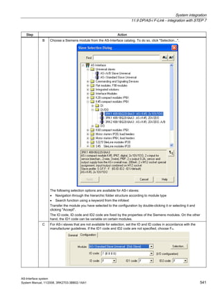 System integration
11.9 DP/AS-i F-Link - integration with STEP 7
AS-Interface system
System Manual, 11/2008, 3RK2703-3BB02-1AA1 541
Step Action
B Choose a Siemens module from the AS-Interface catalog. To do so, click "Selection...".
The following selection options are available for AS-i slaves:
• Navigation through the hierarchic folder structure according to module type
• Search function using a keyword from the infotext
Transfer the module you have selected to the configuration by double-clicking it or selecting it and
clicking "Accept".
The IO code, ID code and ID2 code are fixed by the properties of the Siemens modules. On the other
hand, the ID1 code can be variable on certain modules.
C For AS-i slaves that are not available for selection, set the IO and ID codes in accordance with the
manufacturer guidelines. If the ID1 code and ID2 code are not specified, choose FH.
 