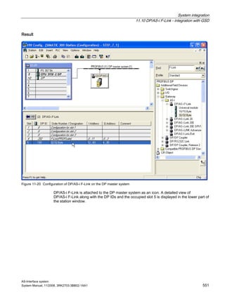 System integration
11.10 DP/AS-i F-Link - integration with GSD
AS-Interface system
System Manual, 11/2008, 3RK2703-3BB02-1AA1 551
Result
Figure 11-20 Configuration of DP/AS-i F-Link on the DP master system
DP/AS-i F-Link is attached to the DP master system as an icon. A detailed view of
DP/AS-i F-Link along with the DP IDs and the occupied slot 5 is displayed in the lower part of
the station window.
 