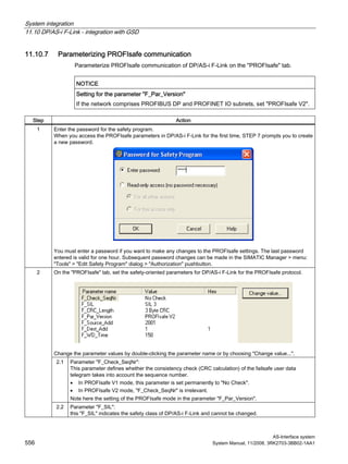 System integration
11.10 DP/AS-i F-Link - integration with GSD
AS-Interface system
556 System Manual, 11/2008, 3RK2703-3BB02-1AA1
11.10.7 Parameterizing PROFIsafe communication
Parameterize PROFIsafe communication of DP/AS-i F-Link on the "PROFIsafe" tab.
NOTICE
Setting for the parameter "F_Par_Version"
If the network comprises PROFIBUS DP and PROFINET IO subnets, set "PROFIsafe V2".
Step Action
1 Enter the password for the safety program.
When you access the PROFIsafe parameters in DP/AS-i F-Link for the first time, STEP 7 prompts you to create
a new password.
You must enter a password if you want to make any changes to the PROFIsafe settings. The last password
entered is valid for one hour. Subsequent password changes can be made in the SIMATIC Manager > menu:
"Tools" > "Edit Safety Program" dialog > "Authorization" pushbutton.
On the "PROFIsafe" tab, set the safety-oriented parameters for DP/AS-i F-Link for the PROFIsafe protocol.
Change the parameter values by double-clicking the parameter name or by choosing "Change value...".
2.1 Parameter "F_Check_SeqNr":
This parameter defines whether the consistency check (CRC calculation) of the failsafe user data
telegram takes into account the sequence number.
• In PROFIsafe V1 mode, this parameter is set permanently to "No Check".
• In PROFIsafe V2 mode, "F_Check_SeqNr" is irrelevant.
Note here the setting of the PROFIsafe mode in the parameter "F_Par_Version".
2
2.2 Parameter "F_SIL":
this "F_SIL" indicates the safety class of DP/AS-i F-Link and cannot be changed.
 