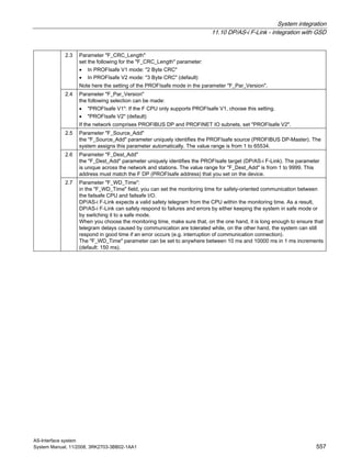 System integration
11.10 DP/AS-i F-Link - integration with GSD
AS-Interface system
System Manual, 11/2008, 3RK2703-3BB02-1AA1 557
2.3 Parameter "F_CRC_Length"
set the following for the "F_CRC_Length" parameter:
• In PROFIsafe V1 mode: "2 Byte CRC"
• In PROFIsafe V2 mode: "3 Byte CRC" (default)
Note here the setting of the PROFIsafe mode in the parameter "F_Par_Version".
2.4 Parameter "F_Par_Version"
the following selection can be made:
• "PROFIsafe V1": If the F CPU only supports PROFIsafe V1, choose this setting.
• "PROFIsafe V2" (default)
If the network comprises PROFIBUS DP and PROFINET IO subnets, set "PROFIsafe V2".
2.5 Parameter "F_Source_Add"
the "F_Source_Add" parameter uniquely identifies the PROFIsafe source (PROFIBUS DP-Master). The
system assigns this parameter automatically. The value range is from 1 to 65534.
2.6 Parameter "F_Dest_Add"
the "F_Dest_Add" parameter uniquely identifies the PROFIsafe target (DP/AS-i F-Link). The parameter
is unique across the network and stations. The value range for "F_Dest_Add" is from 1 to 9999. This
address must match the F DP (PROFIsafe address) that you set on the device.
2.7 Parameter "F_WD_Time":
in the "F_WD_Time" field, you can set the monitoring time for safety-oriented communication between
the failsafe CPU and failsafe I/O.
DP/AS-i F-Link expects a valid safety telegram from the CPU within the monitoring time. As a result,
DP/AS-i F-Link can safely respond to failures and errors by either keeping the system in safe mode or
by switching it to a safe mode.
When you choose the monitoring time, make sure that, on the one hand, it is long enough to ensure that
telegram delays caused by communication are tolerated while, on the other hand, the system can still
respond in good time if an error occurs (e.g. interruption of communication connection).
The "F_WD_Time" parameter can be set to anywhere between 10 ms and 10000 ms in 1 ms increments
(default: 150 ms).
 