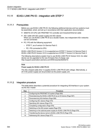 System integration
11.11 IE/AS-i LINK PN IO - integration with STEP 7
AS-Interface system
564 System Manual, 11/2008, 3RK2703-3BB02-1AA1
11.11 IE/AS-i LINK PN IO - integration with STEP 7
11.11.1 Prerequisites
Before you use IE/AS-i LINK PN IO, the following additional devices and bus systems must
be assembled, wired, and set up in accordance with their application documentation:
● SIMATIC S7-CPU with PROFINET IO controller and Industrial Ethernet cable
● AS-i cable with AS-i power supply and AS-i slaves
When you use IE/AS-i LINK PN IO as a double master, two independent AS-i networks
can be connected.
● PC / PG with the following equipment:
– STEP 7, as of version 5.4 Service Pack 3
– PC / PG connected to CPU
IE/AS-i LINK PN IO Version V1.0 is supported as of STEP 7 Version 5.4 Service Pack 2.
IE/AS-i LINK PN IO Version V2.0 is supported as of STEP 7 Version 5.4 Service Pack 3.
The following descriptions explain how to use IE/AS-i LINK PN IO Version V2.0. An older
device can be upgraded to the new firmware free of charge; see
http://support.automation.siemens.com/WW/view/de/26204210
Note
Power supply for IE/AS-i LINK PN IO
The AS-i shaped cable (line 1) supplies IE/AS-i LINK PN IO with voltage. Alternatively, a
24 V DC power supply can be provided via the power supply unit.
11.11.2 Integration procedure
The table below describes a potential procedure for integrating AS-Interface in your system
via the AS-i master.
Step Procedure
1 Configuring the PROFINET IO system (Page 565)
2 Parameterizing the IE/AS-i LINK PN IO as an IO device (Page 567)
3 Parameterizing AS-Interface (Page 569)
4 Configuring AS-i slaves (Page 570)
5 Specifying AS-i slaves (Page 573)
6 Completing configuration (Page 576)
7 Switching on the AS-i power supply (Page 576)
8 Switching on the optional power supply for IE/AS-i LINK PN IO (Page 576)
9 Transferring the device name to IE/AS-i LINK PN IO (Page 576)
10 Addressing AS-i slaves (Page 577)
 