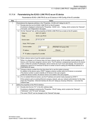 System integration
11.11 IE/AS-i LINK PN IO - integration with STEP 7
AS-Interface system
System Manual, 11/2008, 3RK2703-3BB02-1AA1 567
11.11.4 Parameterizing the IE/AS-i LINK PN IO as an IO device
Parameterize IE/AS-i LINK PN IO as an IO device in HW Config of the IO controller.
Step Action
Parameterize the diagnosis address in the "Properties - IE-ASi-Link" dialog for slot "0".
1.1 Double-click the icon for IE/AS-i LINK PN IO on the IO system.
A window is displayed containing the "Properties - IE/AS i Link ..." dialog, which contains the "General",
"IO Cycle", and "Diagnostics" tab pages.
1.2 On the "General" tab, set the properties of IE/AS-i LINK PN IO as a node on the IO system.
1.3 Enter a device name of use the system proposal.
When it is shipped, an IO device does not have a device name. An IO controller cannot address an IO
device until it has been assigned a device name. The IP address is assigned permanently to the device
name. Unlike the complex IP addresses, device names are much more user friendly. The process of
assigning a name for an individual IO device is similar to that for setting the PROFIBUS address for a
PROFIBUS DP slave.
1.4 Choose a device number from the drop-down list or use the system proposal.
In addition to the device name, STEP 7 assigns a device number when an IO device is connected.
This device number is used to identify an IO device in the user program.
Unlike the device number, the device name is not visible in the user program.
1
1.5 For an isolated Ethernet subnet, use the IP address and subnet mask proposed by STEP 7.
If the subnet is part an existing Ethernet company network, ask your network administrator for this data.
Open the "Properties - Ethernet Interface IE ASi Link" dialog by choosing "Ethernet..." and enter the
network data.
Define the properties of the PN IO interface.2
2.1 Double-click the line "X1" in the AS-i address table.
A window is displayed containing the "Properties - PN-IO" dialog, which contains the "General",
"Addresses", and "IO Cycle" tab pages.
The name "PN-IO" can be changed on the "General" tab page.
 