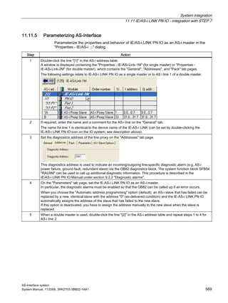 System integration
11.11 IE/AS-i LINK PN IO - integration with STEP 7
AS-Interface system
System Manual, 11/2008, 3RK2703-3BB02-1AA1 569
11.11.5 Parameterizing AS-Interface
Parameterize the properties and behavior of IE/AS-i LINK PN IO as an AS-i master in the
"Properties - IE/AS-i ..." dialog.
Step Action
1 Double-click the line "[1]" in the AS-i address table.
A window is displayed containing the "Properties - IE-ASi-Link-1M" (for single master) or "Properties -
IE-ASi-Link-2M" (for double master), which contains the "General", "Addresses", and "Pack" tab pages.
The following settings relate to IE-AS-i LINK PN IO as a single master or to AS i line 1 of a double master.
2 If required, enter the name and a comment for the AS-i line on the "General" tab.
The name for line 1 is identical to the device name of the IE-AS-i LINK (can be set by double-clicking the
IE-AS-i LINK PN IO icon on the IO system; see description above).
3 Set the diagnostics address of the line proxy on the "Addresses" tab page.
This diagnostics address is used to indicate an incoming/outgoing line-specific diagnostic alarm (e.g. AS-i
power failure, ground fault, redundant slave) via the OB82 diagnostics block. The system function block SFB54
"RALRM" can be used to call up additional diagnostic information. This procedure is described in the
IE/AS-i LINK PN IO Manual under section 9.2.2 "Diagnostic alarms".
4 On the "Parameters" tab page, set the IE-AS-i LINK PN IO as an AS-i master.
In particular, the diagnostic alarms must be enabled so that the OB82 can be called up if an error occurs.
When you choose the "Automatic address programming" option (default), an AS-i slave that has failed can be
replaced by a new, identical slave with the address "0" (as-delivered condition) and the IE-AS-i LINK PN IO
automatically assigns the address of the slave that has failed to the new slave.
If this option is deactivated, you have to assign the address manually to the new slave when the slave is
replaced.
5 When a double master is used, double-click the line "[2]" in the AS-i address table and repeat steps 1 to 4 for
AS-i line 2.
 
