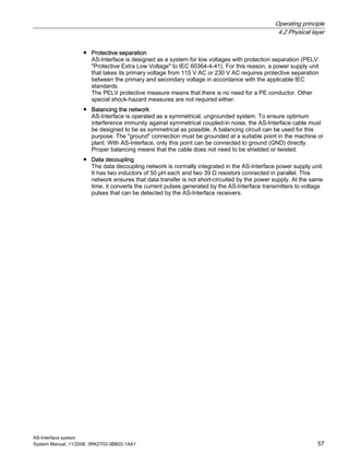 Operating principle
4.2 Physical layer
AS-Interface system
System Manual, 11/2008, 3RK2703-3BB02-1AA1 57
● Protective separation
AS-Interface is designed as a system for low voltages with protection separation (PELV:
"Protective Extra Low Voltage" to IEC 60364-4-41). For this reason, a power supply unit
that takes its primary voltage from 115 V AC or 230 V AC requires protective separation
between the primary and secondary voltage in accordance with the applicable IEC
standards.
The PELV protective measure means that there is no need for a PE conductor. Other
special shock-hazard measures are not required either.
● Balancing the network
AS-Interface is operated as a symmetrical, ungrounded system. To ensure optimum
interference immunity against symmetrical coupled-in noise, the AS-Interface cable must
be designed to be as symmetrical as possible. A balancing circuit can be used for this
purpose. The "ground" connection must be grounded at a suitable point in the machine or
plant. With AS-Interface, only this point can be connected to ground (GND) directly.
Proper balancing means that the cable does not need to be shielded or twisted.
● Data decoupling
The data decoupling network is normally integrated in the AS-Interface power supply unit.
It has two inductors of 50 µH each and two 39 Ω resistors connected in parallel. This
network ensures that data transfer is not short-circuited by the power supply. At the same
time, it converts the current pulses generated by the AS-Interface transmitters to voltage
pulses that can be detected by the AS-Interface receivers.
 